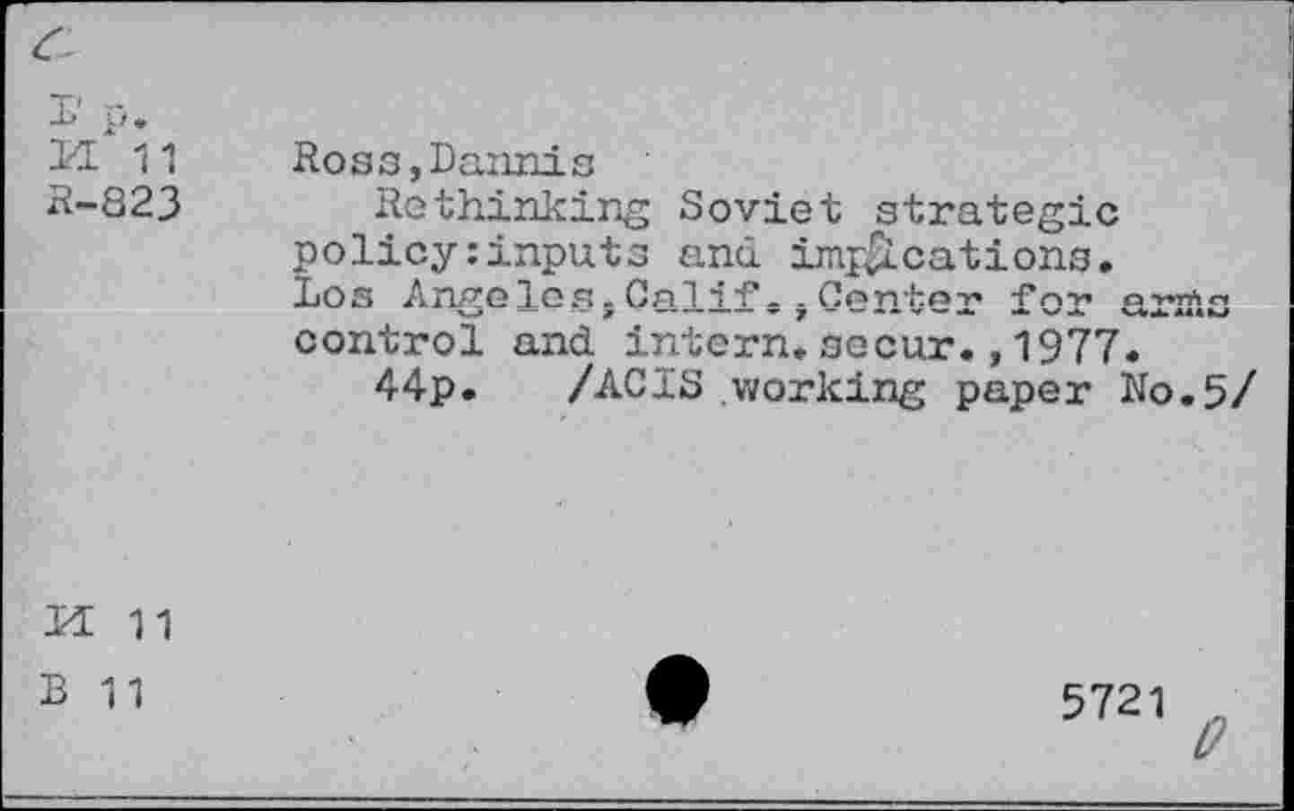 ﻿И 11 Ross,Dannis
B-823 Rethinking Soviet strategic policy:inputs and implications. Los Angelos.Calif-.Center for arms control and. intern.secur.,1977.
44р. /ACIS working paper N0.5/
И 11 в 11
5721 о